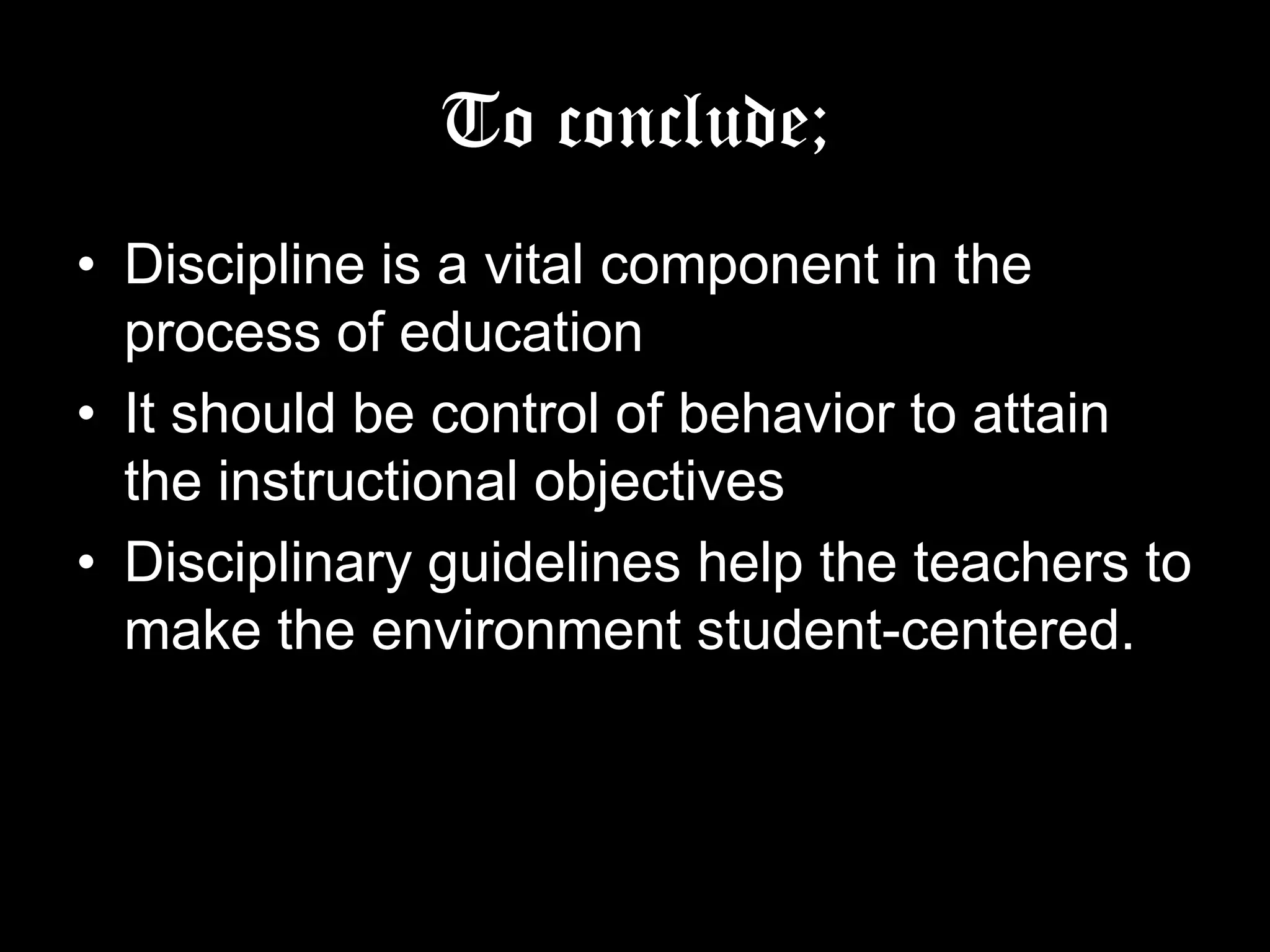 To conclude;
• Discipline is a vital component in the process of
education
• It should be control of behavior to attain the
instructional objectives
• Disciplinary guidelines help the teachers to
make the environment student-centered.

 