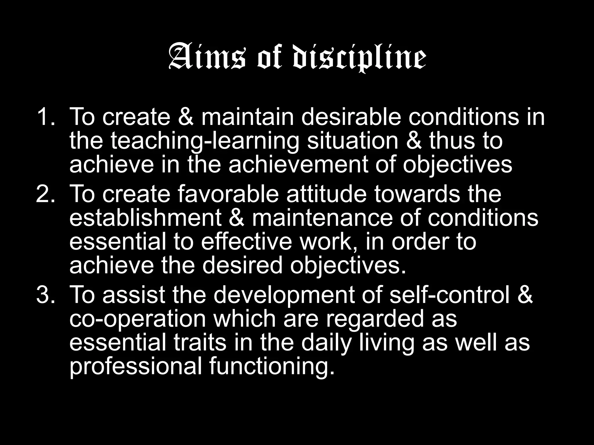 Aims of discipline
1. To create & maintain desirable conditions in the
teaching-learning situation & thus to achieve in
the achievement of objectives
2. To create favorable attitude towards the
establishment & maintenance of conditions
essential to effective work, in order to achieve
the desired objectives.
3. To assist the development of self-control & cooperation which are regarded as essential traits
in the daily living as well as professional
functioning.

 