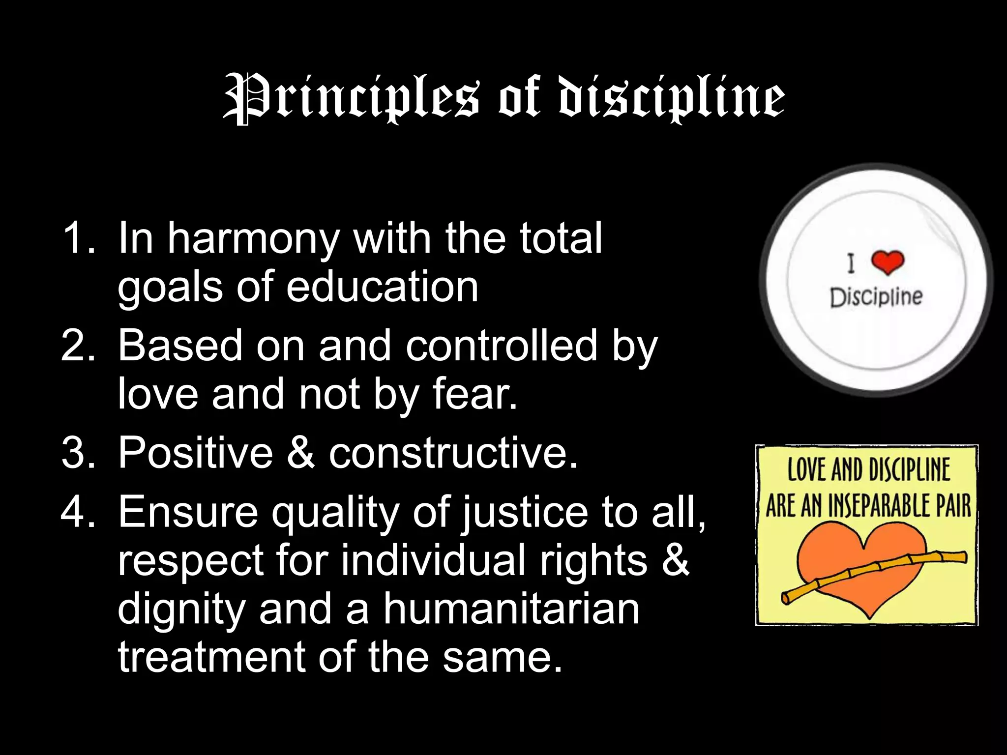Principles of discipline
1. In harmony with the total goals of
education
2. Based on and controlled by love
and not by fear.
3. Positive & constructive.
4. Ensure quality of justice to all,
respect for individual rights &
dignity and a humanitarian
treatment of the same.

 