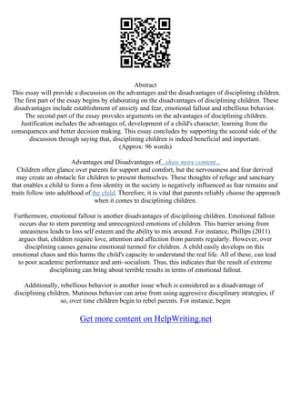 Abstract
This essay will provide a discussion on the advantages and the disadvantages of disciplining children.
The first part of the essay begins by elaborating on the disadvantages of disciplining children. These
disadvantages include establishment of anxiety and fear, emotional fallout and rebellious behavior.
The second part of the essay provides arguments on the advantages of disciplining children.
Justification includes the advantages of, development of a child's character, learning from the
consequences and better decision making. This essay concludes by supporting the second side of the
discussion through saying that, disciplining children is indeed beneficial and important.
(Approx: 96 words)
Advantages and Disadvantages of...show more content...
Children often glance over parents for support and comfort, but the nervousness and fear derived
may create an obstacle for children to present themselves. These thoughts of refuge and sanctuary
that enables a child to form a firm identity in the society is negatively influenced as fear remains and
traits follow into adulthood of the child. Therefore, it is vital that parents reliably choose the approach
when it comes to disciplining children.
Furthermore, emotional fallout is another disadvantages of disciplining children. Emotional fallout
occurs due to stern parenting and unrecognized emotions of children. This barrier arising from
uneasiness leads to loss self esteem and the ability to mix around. For instance, Phillips (2011)
argues that, children require love, attention and affection from parents regularly. However, over
disciplining causes genuine emotional turmoil for children. A child easily develops on this
emotional chaos and this harms the child's capacity to understand the real life. All of these, can lead
to poor academic performance and anti–socialism. Thus, this indicates that the result of extreme
disciplining can bring about terrible results in terms of emotional fallout.
Additionally, rebellious behavior is another issue which is considered as a disadvantage of
disciplining children. Mutinous behavior can arise from using aggressive disciplinary strategies, if
so, over time children begin to rebel parents. For instance, begin
Get more content on HelpWriting.net
 