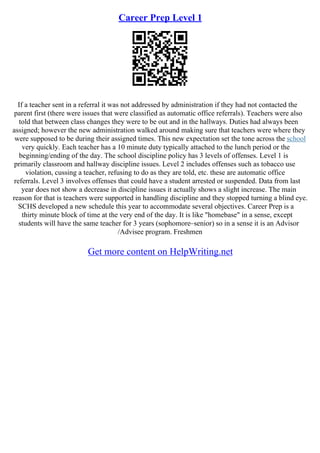 Career Prep Level 1
If a teacher sent in a referral it was not addressed by administration if they had not contacted the
parent first (there were issues that were classified as automatic office referrals). Teachers were also
told that between class changes they were to be out and in the hallways. Duties had always been
assigned; however the new administration walked around making sure that teachers were where they
were supposed to be during their assigned times. This new expectation set the tone across the school
very quickly. Each teacher has a 10 minute duty typically attached to the lunch period or the
beginning/ending of the day. The school discipline policy has 3 levels of offenses. Level 1 is
primarily classroom and hallway discipline issues. Level 2 includes offenses such as tobacco use
violation, cussing a teacher, refusing to do as they are told, etc. these are automatic office
referrals. Level 3 involves offenses that could have a student arrested or suspended. Data from last
year does not show a decrease in discipline issues it actually shows a slight increase. The main
reason for that is teachers were supported in handling discipline and they stopped turning a blind eye.
SCHS developed a new schedule this year to accommodate several objectives. Career Prep is a
thirty minute block of time at the very end of the day. It is like "homebase" in a sense, except
students will have the same teacher for 3 years (sophomore–senior) so in a sense it is an Advisor
/Advisee program. Freshmen
Get more content on HelpWriting.net
 