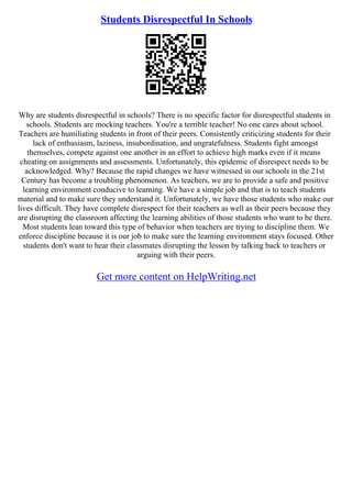 Students Disrespectful In Schools
Why are students disrespectful in schools? There is no specific factor for disrespectful students in
schools. Students are mocking teachers. You're a terrible teacher! No one cares about school.
Teachers are humiliating students in front of their peers. Consistently criticizing students for their
lack of enthusiasm, laziness, insubordination, and ungratefulness. Students fight amongst
themselves, compete against one another in an effort to achieve high marks even if it means
cheating on assignments and assessments. Unfortunately, this epidemic of disrespect needs to be
acknowledged. Why? Because the rapid changes we have witnessed in our schools in the 21st
Century has become a troubling phenomenon. As teachers, we are to provide a safe and positive
learning environment conducive to learning. We have a simple job and that is to teach students
material and to make sure they understand it. Unfortunately, we have those students who make our
lives difficult. They have complete disrespect for their teachers as well as their peers because they
are disrupting the classroom affecting the learning abilities of those students who want to be there.
Most students lean toward this type of behavior when teachers are trying to discipline them. We
enforce discipline because it is our job to make sure the learning environment stays focused. Other
students don't want to hear their classmates disrupting the lesson by talking back to teachers or
arguing with their peers.
Get more content on HelpWriting.net
 