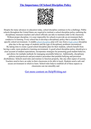 The Importance Of School Discipline Policy
Despite the many advances in education today, school discipline continues to be a challenge. Public
schools throughout the United States are required to institute a school discipline policy outlining the
disciplinary measures teachers and school officials can take to maintain order in the classroom.
Without proper discipline, it is near impossible for schools to provide an environment that's
conducive to learning. Every school has to develop a disciplinary policy that is suitable for their
specific school environment. A middleschool discipline plan will vary from a high school discipline
plan due to the age range of students and the type of disciplinary problems encountered.
By taking time to create a good school discipline plan for their students, schools benefit from
having a safer, more productive learning environment. A good school discipline policy should give a
clear account of student expectations, incorporates strategies for promoting good student behavior,
and allows for multiple methods for managing unsuitable behavior. Additionally, disciplinary
policies need protocols and preventative procedure that prohibit bullying and persistent
disobedience. Schools need rules and routines to function properly, like any other aspect of society.
Teachers need to have an order in their classrooms to be able to teach. Students need a safe and
secure environment in which to learn. School rules help to establish all of these aspects so
classrooms can run smoothly and
Get more content on HelpWriting.net
 