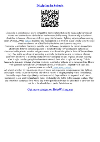 Discipline In Schools
Discipline in schools is not a new concept but has been talked about by many and awareness of
reasons and various forms of discipline has been studied by many. Reasons why schools use
discipline is because of increase violence, gang–like behavior, fighting, skipping classes among
others (Nelson, 2002). School discipline and management is a problem in our society today because
there have been a lot of ineffective discipline practices over the years.
Discipline in schools in Cameroon over the years influences the reasons for parents to send their
children to different schools especially if the children are very disobedient. Schools are
characterized in private, mission and government schools and discipline in these different schools
vary. Due to the social unrest happening in schools, the institution and recruitment of more
councilors in schools is alarming ad are nowadays assigned not just to guide children in doing
what is right but also going into classrooms to teach them what is right and wrong. This is
because, before, only children who face problems in school or at home go to the councilors. This is
very common especially in Government schools. For instance, I spent (five) 5 years in a
government not once did I...show more content...
All schools whether private, mission or government use suspension in serious cases like fighting,
smoking in school, sexual intercourse and when a student is caught jumping over a school fence.
It usually ranges from eight (8) days to fourteen (14) days and is to be respected in all cases.
Suspension is also used by teachers to pupils or students who fail to follow ordered in class. They
are sometimes suspended for a whole day or two periods and when the child fails to carry out this
out, he is then handed over to the Administrative
Get more content on HelpWriting.net
 