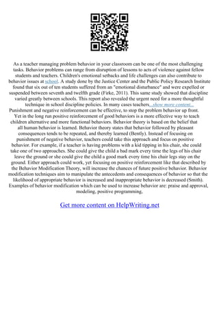 As a teacher managing problem behavior in your classroom can be one of the most challenging
tasks. Behavior problems can range from disruption of lessons to acts of violence against fellow
students and teachers. Children's emotional setbacks and life challenges can also contribute to
behavior issues at school. A study done by the Justice Center and the Public Policy Research Institute
found that six out of ten students suffered from an "emotional disturbance" and were expelled or
suspended between seventh and twelfth grade (Firke, 2011). This same study showed that discipline
varied greatly between schools. This report also revealed the urgent need for a more thoughtful
technique in school discipline policies. In many cases teachers...show more content...
Punishment and negative reinforcement can be effective, to stop the problem behavior up front.
Yet in the long run positive reinforcement of good behaviors is a more effective way to teach
children alternative and more functional behaviors. Behavior theory is based on the belief that
all human behavior is learned. Behavior theory states that behavior followed by pleasant
consequences tends to be repeated, and thereby learned (Bently). Instead of focusing on
punishment of negative behavior, teachers could take this approach and focus on positive
behavior. For example, if a teacher is having problems with a kid tipping in his chair, she could
take one of two approaches. She could give the child a bad mark every time the legs of his chair
leave the ground or she could give the child a good mark every time his chair legs stay on the
ground. Either approach could work, yet focusing on positive reinforcement like that described by
the Behavior Modification Theory, will increase the chances of future positive behavior. Behavior
modification techniques aim to manipulate the antecedents and consequences of behavior so that the
likelihood of appropriate behavior is increased and inappropriate behavior is decreased (Smith).
Examples of behavior modification which can be used to increase behavior are: praise and approval,
modeling, positive programming,
Get more content on HelpWriting.net
 