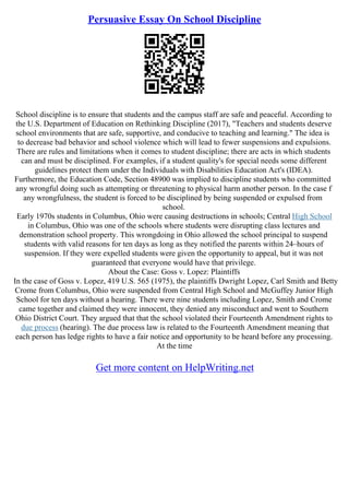 Persuasive Essay On School Discipline
School discipline is to ensure that students and the campus staff are safe and peaceful. According to
the U.S. Department of Education on Rethinking Discipline (2017), "Teachers and students deserve
school environments that are safe, supportive, and conducive to teaching and learning." The idea is
to decrease bad behavior and school violence which will lead to fewer suspensions and expulsions.
There are rules and limitations when it comes to student discipline; there are acts in which students
can and must be disciplined. For examples, if a student quality's for special needs some different
guidelines protect them under the Individuals with Disabilities Education Act's (IDEA).
Furthermore, the Education Code, Section 48900 was implied to discipline students who committed
any wrongful doing such as attempting or threatening to physical harm another person. In the case f
any wrongfulness, the student is forced to be disciplined by being suspended or expulsed from
school.
Early 1970s students in Columbus, Ohio were causing destructions in schools; Central High School
in Columbus, Ohio was one of the schools where students were disrupting class lectures and
demonstration school property. This wrongdoing in Ohio allowed the school principal to suspend
students with valid reasons for ten days as long as they notified the parents within 24–hours of
suspension. If they were expelled students were given the opportunity to appeal, but it was not
guaranteed that everyone would have that privilege.
About the Case: Goss v. Lopez: Plaintiffs
In the case of Goss v. Lopez, 419 U.S. 565 (1975), the plaintiffs Dwright Lopez, Carl Smith and Betty
Crome from Columbus, Ohio were suspended from Central High School and McGuffey Junior High
School for ten days without a hearing. There were nine students including Lopez, Smith and Crome
came together and claimed they were innocent, they denied any misconduct and went to Southern
Ohio District Court. They argued that that the school violated their Fourteenth Amendment rights to
due process (hearing). The due process law is related to the Fourteenth Amendment meaning that
each person has ledge rights to have a fair notice and opportunity to be heard before any processing.
At the time
Get more content on HelpWriting.net
 