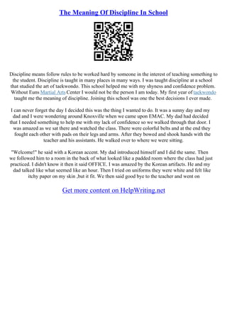 The Meaning Of Discipline In School
Discipline means follow rules to be worked hard by someone in the interest of teaching something to
the student. Discipline is taught in many places in many ways. I was taught discipline at a school
that studied the art of taekwondo. This school helped me with my shyness and confidence problem.
Without Euns Martial Arts Center I would not be the person I am today. My first year of taekwondo
taught me the meaning of discipline. Joining this school was one the best decisions I ever made.
I can never forget the day I decided this was the thing I wanted to do. It was a sunny day and my
dad and I were wondering around Knoxville when we came upon EMAC. My dad had decided
that I needed something to help me with my lack of confidence so we walked through that door. I
was amazed as we sat there and watched the class. There were colorful belts and at the end they
fought each other with pads on their legs and arms. After they bowed and shook hands with the
teacher and his assistants. He walked over to where we were sitting.
"Welcome!" he said with a Korean accent. My dad introduced himself and I did the same. Then
we followed him to a room in the back of what looked like a padded room where the class had just
practiced. I didn't know it then it said OFFICE. I was amazed by the Korean artifacts. He and my
dad talked like what seemed like an hour. Then I tried on uniforms they were white and felt like
itchy paper on my skin ,but it fit. We then said good bye to the teacher and went on
Get more content on HelpWriting.net
 