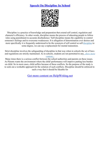 Speech On Discipline In School
'Discipline is a practice of knowledge and preparation that extend self control, regulation and
character's efficiency. In other words, discipline means the process of educating people to follow
rules using punishment to accurate disobedience.' Self discipline means the capability to control
someone's feelings and to overcome weaknesses. It is allegation of determination over desires and
more specifically it is frequently understood to be the synonym of self control so self discipline to
some degree, we can say a replacement for mental maturation.
Strict discipline involves the safeguarding of discipline in that way when in schools the set of laws
and regulations are strictly maintained. As in schools, students are not permitted to any...show more
content...
Many times there is a serious conflict between the school authorities and parents on these issues.
As Parents wants the environment where the child' performance will improve putting less burden
on child. So in most cases, child suffers because of these conflicts. So the purpose of the study is
to seek out a workable approach for the solution of such conflicts. Discipline should be enforced in
such a way that it should be likeable for
Get more content on HelpWriting.net
 
