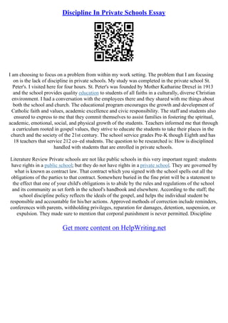 Discipline In Private Schools Essay
I am choosing to focus on a problem from within my work setting. The problem that I am focusing
on is the lack of discipline in private schools. My study was completed in the private school St.
Peter's. I visited here for four hours. St. Peter's was founded by Mother Katharine Drexel in 1913
and the school provides quality education to students of all faiths in a culturally, diverse Christian
environment. I had a conversation with the employees there and they shared with me things about
both the school and church. The educational program encourages the growth and development of
Catholic faith and values, academic excellence and civic responsibility. The staff and students also
ensured to express to me that they commit themselves to assist families in fostering the spiritual,
academic, emotional, social, and physical growth of the students. Teachers informed me that through
a curriculum rooted in gospel values, they strive to educate the students to take their places in the
church and the society of the 21st century. The school service grades Pre–K though Eighth and has
18 teachers that service 212 co–ed students. The question to be researched is: How is disciplined
handled with students that are enrolled in private schools.
Literature Review Private schools are not like public schools in this very important regard: students
have rights in a public school; but they do not have rights in a private school. They are governed by
what is known as contract law. That contract which you signed with the school spells out all the
obligations of the parties to that contract. Somewhere buried in the fine print will be a statement to
the effect that one of your child's obligations is to abide by the rules and regulations of the school
and its community as set forth in the school's handbook and elsewhere. According to the staff; the
school discipline policy reflects the ideals of the gospel, and helps the individual student be
responsible and accountable for his/her actions. Approved methods of correction include reminders,
conferences with parents, withholding privileges, reparation for damages, detention, suspension, or
expulsion. They made sure to mention that corporal punishment is never permitted. Discipline
Get more content on HelpWriting.net
 