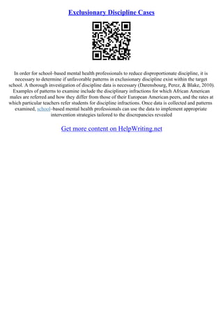 Exclusionary Discipline Cases
In order for school–based mental health professionals to reduce disproportionate discipline, it is
necessary to determine if unfavorable patterns in exclusionary discipline exist within the target
school. A thorough investigation of discipline data is necessary (Darensbourg, Perez, & Blake, 2010).
Examples of patterns to examine include the disciplinary infractions for which African American
males are referred and how they differ from those of their European American peers, and the rates at
which particular teachers refer students for discipline infractions. Once data is collected and patterns
examined, school–based mental health professionals can use the data to implement appropriate
intervention strategies tailored to the discrepancies revealed
Get more content on HelpWriting.net
 