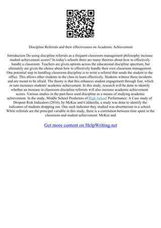 Discipline Referrals and their effectiveness on Academic Achievement
Introduction Do using discipline referrals as a frequent classroom management philosophy increase
student achievement scores? In today's schools there are many theories about how to effectively
handle a classroom. Teachers are given options across the educational discipline spectrum, but
ultimately are given the choice about how to effectively handle their own classroom management.
One potential step in handling classroom discipline is to write a referral that sends the student to the
office. This allows other students in the class to learn effectively. Students witness these incidents
and are meant to be afraid. The theory is that this enhances student engagement through fear, which
in turn increases students' academic achievement. In this study, research will be done to identify
whether an increase in classroom discipline referrals will also increase academic achievement
scores. Various studies in the past have used discipline as a means of studying academic
achievement. In the study, Middle School Predictors of High School Performance: A Case study of
Dropout Risk Indicators (2016), by McKee and Caldarella, a study was done to identify the
indicators of students dropping out. One such indicator they studied was absenteeism in a school.
While referrals are the principal variable in this study, there is a correlation between time spent in the
classroom and student achievement. McKee and
Get more content on HelpWriting.net
 