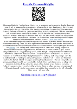 Essay On Classroom Discipline
Classroom Discipline Preschool aged children can be headstrong and persistent to do what they want
to do. It will be important for me as a teacher to have a plan in place for classroom discipline and
management before I begin teaching. That does not mean that my plan of action might not change,
however, feeling confident about my approach will help in the implementation. Different approaches
will have to be taken with different students for both discipline and classroom management
techniques, however, working with administrators, other teachers, and the parents will strengthen the
support for positive behavior in the classroom. The first and most important thing that must happen
within the classroom and with parents is to build a...show more content...
While classroom management can be enough for some students to promote positive behaviors and
minimize misbehaving, I must still have high expectations of behavior from students. I must have in
place and implement other procedures to ensure that students continue to develop the good behaviors
for learning. I will not only been seen looking, I will be verbal about looking for positive
behaviors and students making good choices. I will be sure to reward students to good choices
and good behavior in a very public way as well, either through a stamp or another reward that can
be traded in for treasures. In most instances I will plan to use the least dramatic and invasive
redirection as possible. Either by walking to students who are being loud, using a single word that
is predetermined, or even to give quiet positive praise to students, I will be sure to use the correct
tone to match the task at hand. Consequences of negative and disruptive behavior, along with poor
choices, must be enforceable and consistent for students if they are to be successful in aiding with
classroom discipline. Using a behavior system where students have a chance to correct the
behavior, such as moving your color, will give them a chance to reflect and make better choices. I
will have to be quick with the consequences and not take them personally, as this will only make
things worse. I will have to be
Get more content on HelpWriting.net
 