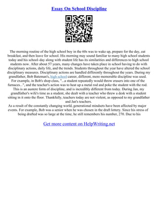 Essay On School Discipline
The morning routine of the high school boy in the 60s was to wake up, prepare for the day, eat
breakfast, and then leave for school. His morning may sound familiar to many high school students
today and his school–day along with student life has its similarities and differences to high school
students now. After about 57 years, many changes have taken place in school having to do with
disciplinary actions, daily life, and the trends. Students throughout the year have altered the school
disciplinary measures. Disciplinary actions are handled differently throughout the years. During my
grandfather, Bob Bateman's, high school career, different, more memorable discipline was used.
For example, in Bob's shop class, "...a student repeatedly would throw erasers into one of the
furnaces...", and the teacher's action was to heat up a metal rod and poke the student with the rod.
This is an austere form of discipline, and is incredibly different from today. During Jan, my
grandfather's wife's time as a student, she dealt with a teacher who threw a desk with a student
sitting in it onto the floor. Thankfully, teachers today are not violent, as opposed to my grandfather
and Jan's teachers.
As a result of the constantly changing world, generational mindsets have been affected by major
events. For example, Bob was a senior when he was chosen in the draft lottery. Since his stress of
being drafted was so large at the time, he still remembers his number, 270. Due to his
Get more content on HelpWriting.net
 