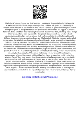 Discipline Within the School and the Classroom I interviewed the principal and a teacher at the
school I am currently co–teaching within to get their views on discipline, as a community of
students and as a teacher of the students as well. I asked a handful of questions that targeted each of
their philosophies of discipline and how this promotes the development and support of positive
behaviors. I also asked how their views might clash with those around them, what they would change
if they could, what is most important for discipline to be successful, and how the school
administration and teachers work as a team. Each professional interviewed had something a bit
different for answers to these questions. Interview Of a Principal: Discipline Upon reviewing all of
the questions, the principal stated that explaining her philosophy would answer all of my questions.
This was a very true statement. The basis of her philosophy is that building relationships with all
involved is the key to creating positive behaviors in students and in supporting the development of
such behaviors throughout their time in school. Relationships must be formed with all stakeholders,
but with students first and foremost. Other important people are teachers, other administrators, and
parents. However, she does state that parents are not the key to developing positive behaviors with
students, but they are a plus. Often times, students act out due to unstable and negative
circumstances at home, thus parents might not be a key player in supporting positive behaviors
changes. Even if there is no support from the parents, the school environment can be one that is
strong enough to push students to want to change, want to make good decisions. This school is
currently implementing PBIS, and so far they have seen many changes for the good. Along with
building relationships with each of the students, she works to set high expectations, enforce those
expectations, reward good choices, recognize good behaviors, and provide a safe place for students,
which might be a much different environment than they are used to at home. In working with
teachers and other administrators, she hopes to become a more cohesive team, and change the way
some teachers
Get more content on HelpWriting.net
 