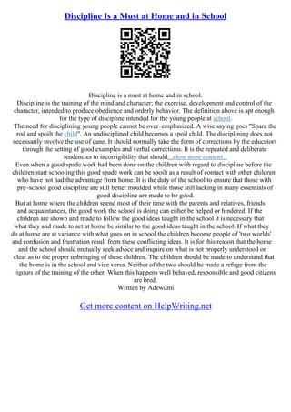 Discipline Is a Must at Home and in School
Discipline is a must at home and in school.
Discipline is the training of the mind and character; the exercise, development and control of the
character, intended to produce obedience and orderly behavior. The definition above is apt enough
for the type of discipline intended for the young people at school.
The need for disciplining young people cannot be over–emphasized. A wise saying goes "Spare the
rod and spoilt the child". An undisciplined child becomes a spoil child. The disciplining does not
necessarily involve the use of cane. It should normally take the form of corrections by the educators
through the setting of good examples and verbal corrections. It is the repeated and deliberate
tendencies to incorrigibility that should...show more content...
Even when a good spade work had been done on the children with regard to discipline before the
children start schooling this good spade work can be spoilt as a result of contact with other children
who have not had the advantage from home. It is the duty of the school to ensure that those with
pre–school good discipline are still better moulded while those still lacking in many essentials of
good discipline are made to be good.
But at home where the children spend most of their time with the parents and relatives, friends
and acquaintances, the good work the school is doing can either be helped or hindered. If the
children are shown and made to follow the good ideas taught in the school it is necessary that
what they and made to act at home be similar to the good ideas taught in the school. If what they
do at home are at variance with what goes on in school the children become people of 'two worlds'
and confusion and frustration result from these conflicting ideas. It is for this reason that the home
and the school should mutually seek advice and inquire on what is not properly understood or
clear as to the proper upbringing of these children. The children should be made to understand that
the home is in the school and vice versa. Neither of the two should be made a refuge from the
rigours of the training of the other. When this happens well behaved, responsible and good citizens
are bred.
Written by Adewumi
Get more content on HelpWriting.net
 