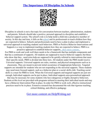 The Importance Of Discipline In Schools
Discipline in schools is not a fun topic for conversation between teachers, administration, students
and parents. Schools should take a positive, personal approach to discipline and establish a
behavior support system. The school's role is to help mold a child into a productive member of
society. In this day and time, it falls on the school and its professionals to teach children how they
are expected to behave. Schools and professionals need to have a plan in place and implement a
universal approach to teaching students such behaviors. PBIS or Positive Behavior Interventions and
Supports is a way to implement teaching students how they are expected to behave. PBIS is a
proactive approach to establish behavior supports...show more content...
For PBIS to work and work well there needs to be a framework that has multiple components and
that has a continuum of supports. All students are supposed to receive behavior support, but those
who show that they , need extra help are supposed to be quickly referred to interventions that meet
their specific needs. PBIS is divided into three tiers. All students under the PBIS model receive
Universal supports. Universal supports are rules, routines, and physical arrangements such as in
classrooms. They are meant to prevent initial occurrence of inappropriate behaviors. Targeted
supports are intended for students who are not responding to the universal supports. These students
may need more focused support, such as a behavior plan or a social–skills club. Teaching social
skills is a must for PBIS to work. When the Universal supports and targeted supports are just not
enough, Individual supports can be put in place. Individual supports area personalized approach
that may be necessary for some students who have dangerous or highly disruptive behaviors.
Students at this level are provided with programs tailored to meeting their individual needs and may
have a Behavior Intervention Plan in place. In order for PBIS to work well, effective instructional
practices need to be in place. Extensive research has documented the role that rigorous teaching,
critical thinking, and effective pedagogy
Get more content on HelpWriting.net
 
