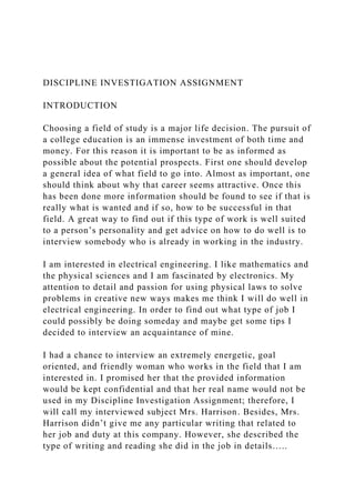 DISCIPLINE INVESTIGATION ASSIGNMENT
INTRODUCTION
Choosing a field of study is a major life decision. The pursuit of
a college education is an immense investment of both time and
money. For this reason it is important to be as informed as
possible about the potential prospects. First one should develop
a general idea of what field to go into. Almost as important, one
should think about why that career seems attractive. Once this
has been done more information should be found to see if that is
really what is wanted and if so, how to be successful in that
field. A great way to find out if this type of work is well suited
to a person’s personality and get advice on how to do well is to
interview somebody who is already in working in the industry.
I am interested in electrical engineering. I like mathematics and
the physical sciences and I am fascinated by electronics. My
attention to detail and passion for using physical laws to solve
problems in creative new ways makes me think I will do well in
electrical engineering. In order to find out what type of job I
could possibly be doing someday and maybe get some tips I
decided to interview an acquaintance of mine.
I had a chance to interview an extremely energetic, goal
oriented, and friendly woman who works in the field that I am
interested in. I promised her that the provided information
would be kept confidential and that her real name would not be
used in my Discipline Investigation Assignment; therefore, I
will call my interviewed subject Mrs. Harrison. Besides, Mrs.
Harrison didn’t give me any particular writing that related to
her job and duty at this company. However, she described the
type of writing and reading she did in the job in details…..
 