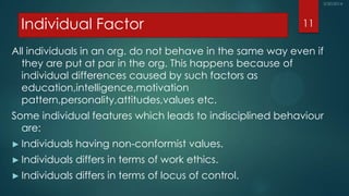 Individual Factor
All individuals in an org. do not behave in the same way even if
they are put at par in the org. This happens because of
individual differences caused by such factors as
education,intelligence,motivation
pattern,personality,attitudes,values etc.
Some individual features which leads to indisciplined behaviour
are:
► Individuals having non-conformist values.
► Individuals differs in terms of work ethics.
► Individuals differs in terms of locus of control.
11
 