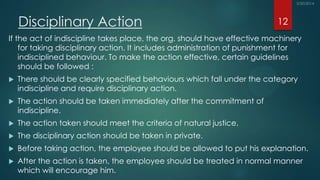Disciplinary Action
If the act of indiscipline takes place, the org. should have effective machinery
for taking disciplinary action. It includes administration of punishment for
indisciplined behaviour. To make the action effective, certain guidelines
should be followed :
 There should be clearly specified behaviours which fall under the category
indiscipline and require disciplinary action.
 The action should be taken immediately after the commitment of
indiscipline.
 The action taken should meet the criteria of natural justice.
 The disciplinary action should be taken in private.
 Before taking action, the employee should be allowed to put his explanation.
 After the action is taken, the employee should be treated in normal manner
which will encourage him.
12
 