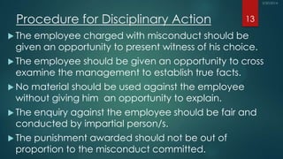 Procedure for Disciplinary Action
 The employee charged with misconduct should be
given an opportunity to present witness of his choice.
 The employee should be given an opportunity to cross
examine the management to establish true facts.
 No material should be used against the employee
without giving him an opportunity to explain.
 The enquiry against the employee should be fair and
conducted by impartial person/s.
 The punishment awarded should not be out of
proportion to the misconduct committed.
13
 