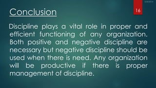 Conclusion
Discipline plays a vital role in proper and
efficient functioning of any organization.
Both positive and negative discipline are
necessary but negative discipline should be
used when there is need. Any organization
will be productive if there is proper
management of discipline.
16
 