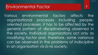 Environmental Factor
Various environmental factors affects the
organizational processes including people-
oriented processes, it has to be affected by the
general pattern of disciplinebeing observed in
the society. Individual organizations act only as
modifying factor and, therefore, some variance
can be observed in the problems of indiscipline
in an organization vis-à-vis society.
9
 