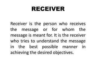 RECEIVER
Receiver is the person who receives
the message or for whom the
message is meant for. It is the receiver
who tries to understand the message
in the best possible manner in
achieving the desired objectives.
 
