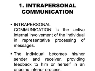 1. INTRAPERSONAL
COMMUNICATION
 INTRAPERSONAL
COMMUNICATION is the active
internal involvement of the individual
in representative processing of
messages.
 The individual becomes his/her
sender and receiver, providing
feedback to him or herself in an
 