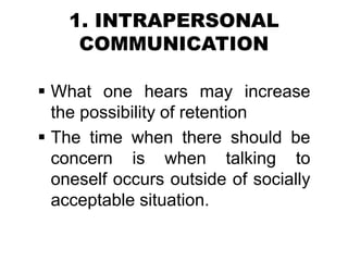 1. INTRAPERSONAL
COMMUNICATION
 What one hears may increase
the possibility of retention
 The time when there should be
concern is when talking to
oneself occurs outside of socially
acceptable situation.
 