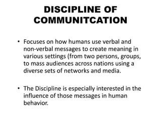 DISCIPLINE OF
COMMUNITCATION
• Focuses on how humans use verbal and
non-verbal messages to create meaning in
various settings (from two persons, groups,
to mass audiences across nations using a
diverse sets of networks and media.
• The Discipline is especially interested in the
influence of those messages in human
behavior.
 