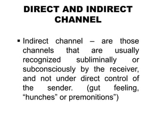 DIRECT AND INDIRECT
CHANNEL
 Indirect channel – are those
channels that are usually
recognized subliminally or
subconsciously by the receiver,
and not under direct control of
the sender. (gut feeling,
“hunches” or premonitions”)
 