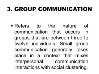 3. GROUP COMMUNICATION
 Refers to the nature of
communication that occurs in
groups that are between three to
twelve individuals. Small group
communication generally takes
place in a context that mixes
interpersonal communication
interactions with social clustering.
 