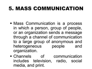 5. MASS COMMUNICATION
 Mass Communication is a process
in which a person, group of people,
or an organization sends a message
through a channel of communication
to a large group of anonymous and
heterogeneous people and
organization.
 Channels of communication
includes television, radio, social
media, and print.
 