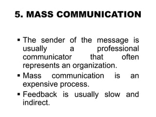 5. MASS COMMUNICATION
 The sender of the message is
usually a professional
communicator that often
represents an organization.
 Mass communication is an
expensive process.
 Feedback is usually slow and
indirect.
 
