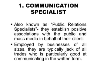 1. COMMUNICATION
SPECIALIST
 Also known as “Public Relations
Specialists”- they establish positive
associations with the public and
mass media in behalf of their client.
 Employed by businesses of all
sizes, they are typically jack of all
trades who is particularly good at
communicating in the written form.
 
