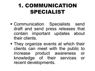 1. COMMUNICATION
SPECIALIST
 Communication Specialists send
draft and send press releases that
contain important updates about
their clients.
 They organize events at which their
clients can meet with the public to
increase product awareness or
knowledge of their services or
recent developments.
 