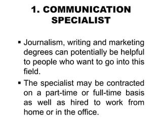 1. COMMUNICATION
SPECIALIST
 Journalism, writing and marketing
degrees can potentially be helpful
to people who want to go into this
field.
 The specialist may be contracted
on a part-time or full-time basis
as well as hired to work from
home or in the office.
 