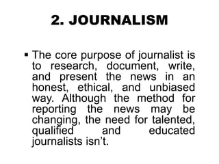 2. JOURNALISM
 The core purpose of journalist is
to research, document, write,
and present the news in an
honest, ethical, and unbiased
way. Although the method for
reporting the news may be
changing, the need for talented,
qualified and educated
journalists isn’t.
 