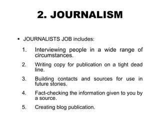 2. JOURNALISM
 JOURNALISTS JOB includes:
1. Interviewing people in a wide range of
circumstances.
2. Writing copy for publication on a tight dead
line.
3. Building contacts and sources for use in
future stories.
4. Fact-checking the information given to you by
a source.
5. Creating blog publication.
 