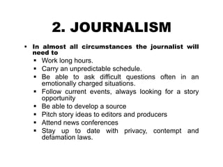 2. JOURNALISM
 In almost all circumstances the journalist will
need to
 Work long hours.
 Carry an unpredictable schedule.
 Be able to ask difficult questions often in an
emotionally charged situations.
 Follow current events, always looking for a story
opportunity
 Be able to develop a source
 Pitch story ideas to editors and producers
 Attend news conferences
 Stay up to date with privacy, contempt and
defamation laws.
 