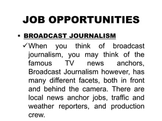 JOB OPPORTUNITIES
 BROADCAST JOURNALISM
When you think of broadcast
journalism, you may think of the
famous TV news anchors,
Broadcast Journalism however, has
many different facets, both in front
and behind the camera. There are
local news anchor jobs, traffic and
weather reporters, and production
crew.
 