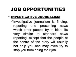 JOB OPPORTUNITIES
 INVESTIGATIVE JOURNALISM
Investigative journalism is finding,
reporting and presenting news
which other people try to hide. Its
very similar to standard news
reporting, except that the people at
the centre of the story will usually
not help you and may even try to
stop you from doing their job.
 
