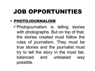 JOB OPPORTUNITIES
 PHOTOJOURNALISM
Photojournalism is telling stories
with photographs. But on top of that,
the stories created must follow the
rules of journalism. They must be
true stories and the journalist must
try to tell the story in the most fair,
balanced and unbiased way
possible.
 