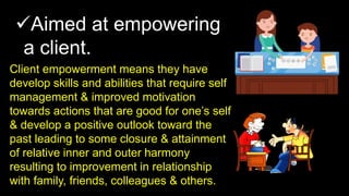 Aimed at empowering
a client.
Client empowerment means they have
develop skills and abilities that require self
management & improved motivation
towards actions that are good for one’s self
& develop a positive outlook toward the
past leading to some closure & attainment
of relative inner and outer harmony
resulting to improvement in relationship
with family, friends, colleagues & others.
 