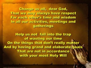 Change us all, dear God,
That we may always have respect
For each other’s time and wisdom
In all our activities, meetings and
gatherings
Help us not fall into the trap
of wasting our time
On the things that don’t really matter
And by having grand and elaborate goals
That are not in accordance
with your most Holy Will
 