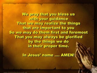 We pray that you bless us
with your guidance
That we may realize the things
that are important to you
So we may do them first and foremost
That you may always be glorified
by the things we do
in their proper time.
In Jesus’ name …. AMEN!
 