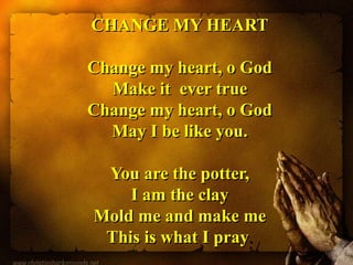 CHANGE MY HEART
Change my heart, o God
Make it ever true
Change my heart, o God
May I be like you.
You are the potter,
I am the clay
Mold me and make me
This is what I pray.
 