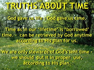 TRUTHS ABOUT TIME
God gave us life : God gave us time.
Time as in our ‘lifetime’ is ‘borrowed’
time. – can be retrieved by God anytime
according to His plan for us.
We are only stewards of God’s lent time –
we should put it in proper use,
according to His plan.
 