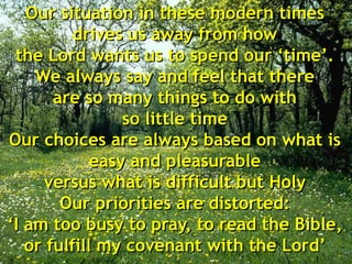 Our situation in these modern times
drives us away from how
the Lord wants us to spend our ‘time’.
We always say and feel that there
are so many things to do with
so little time
Our choices are always based on what is
easy and pleasurable
versus what is difficult but Holy
Our priorities are distorted:
‘I am too busy to pray, to read the Bible,
or fulfill my covenant with the Lord’
 