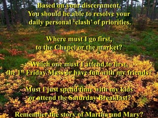Based on your discernment,
You should be able to resolve your
daily personal ‘clash’ of priorities.
Where must I go first,
to the Chapel or the market?
Which one must I attend to first,
the 1st Friday Mass or have fun with my friends?
Must I just spend time with my kids
or attend the Saturday Breakfast?
Remember the story of Martha and Mary?
 
